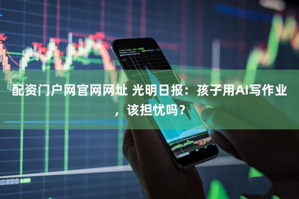 配资门户网官网网址 光明日报：孩子用AI写作业，该担忧吗？