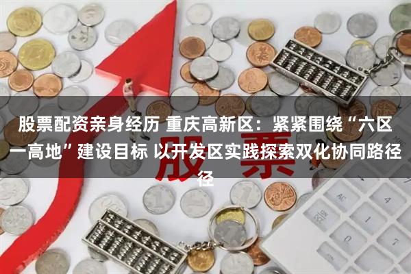 股票配资亲身经历 重庆高新区：紧紧围绕“六区一高地”建设目标 以开发区实践探索双化协同路径