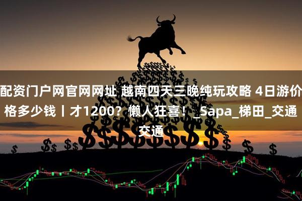 配资门户网官网网址 越南四天三晚纯玩攻略 4日游价格多少钱丨才1200？懒人狂喜！_Sapa_梯田_交通