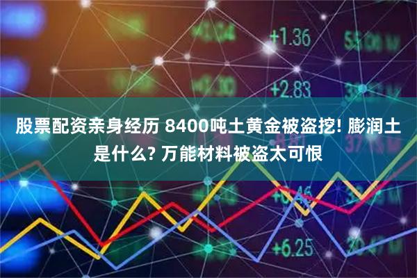 股票配资亲身经历 8400吨土黄金被盗挖! 膨润土是什么? 万能材料被盗太可恨