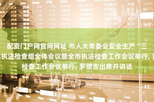 配资门户网官网网址 市人大常委会安全生产“三法一条例两办法”执法检查组全体会议暨全市执法检查工作会议举行, 罗缵吉出席并讲话