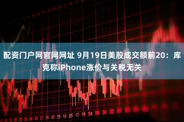 配资门户网官网网址 9月19日美股成交额前20：库克称iPhone涨价与关税无关