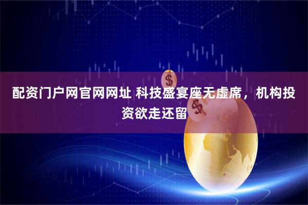 配资门户网官网网址 科技盛宴座无虚席，机构投资欲走还留