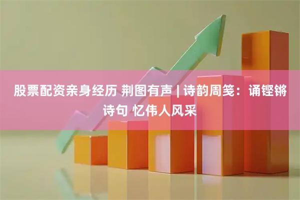 股票配资亲身经历 荆图有声 | 诗韵周笺：诵铿锵诗句 忆伟人风采