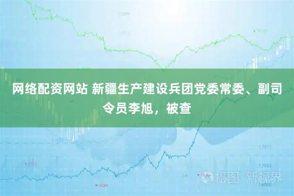 网络配资网站 新疆生产建设兵团党委常委、副司令员李旭，被查