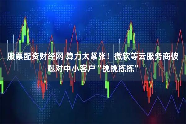 股票配资财经网 算力太紧张！微软等云服务商被曝对中小客户“挑挑拣拣”