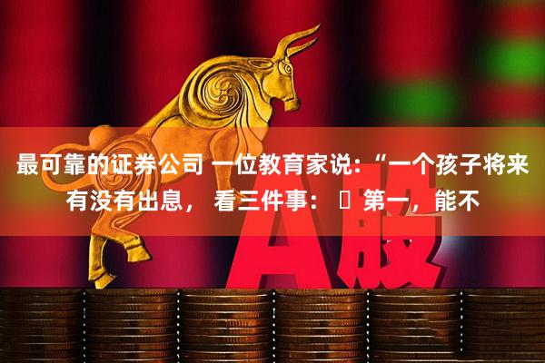 最可靠的证券公司 一位教育家说: “一个孩子将来有没有出息， 看三件事： ​第一，能不