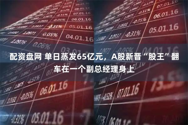 配资盘网 单日蒸发65亿元，A股新晋“股王”翻车在一个副总经理身上