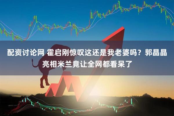 配资讨论网 霍启刚惊叹这还是我老婆吗？郭晶晶亮相米兰竟让全网都看呆了