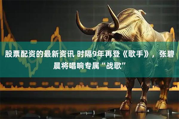 股票配资的最新资讯 时隔9年再登《歌手》，张碧晨将唱响专属“战歌”