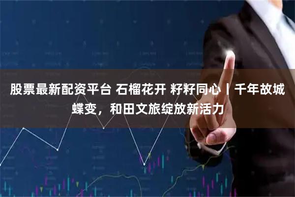股票最新配资平台 石榴花开 籽籽同心丨千年故城蝶变，和田文旅绽放新活力