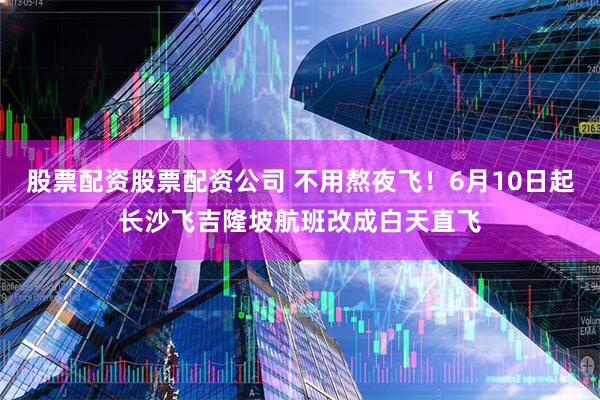 股票配资股票配资公司 不用熬夜飞！6月10日起长沙飞吉隆坡航班改成白天直飞