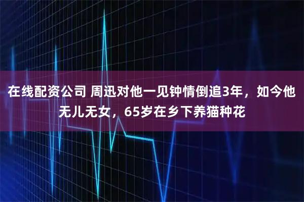 在线配资公司 周迅对他一见钟情倒追3年，如今他无儿无女，65岁在乡下养猫种花