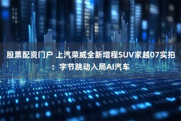 股票配资门户 上汽荣威全新增程SUV家越07实拍：字节跳动入局AI汽车
