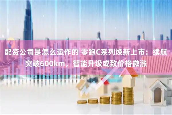 配资公司是怎么运作的 零跑C系列焕新上市：续航突破600km，智能升级或致价格微涨
