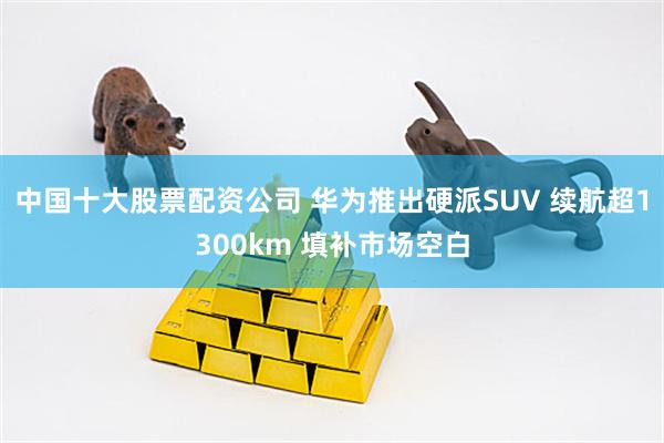 中国十大股票配资公司 华为推出硬派SUV 续航超1300km 填补市场空白